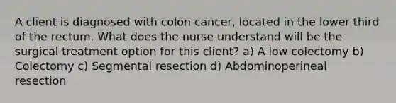 A client is diagnosed with colon cancer, located in the lower third of the rectum. What does the nurse understand will be the surgical treatment option for this client? a) A low colectomy b) Colectomy c) Segmental resection d) Abdominoperineal resection