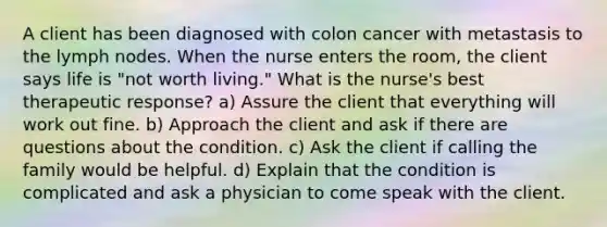 A client has been diagnosed with colon cancer with metastasis to the lymph nodes. When the nurse enters the room, the client says life is "not worth living." What is the nurse's best therapeutic response? a) Assure the client that everything will work out fine. b) Approach the client and ask if there are questions about the condition. c) Ask the client if calling the family would be helpful. d) Explain that the condition is complicated and ask a physician to come speak with the client.