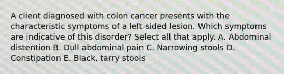 A client diagnosed with colon cancer presents with the characteristic symptoms of a left-sided lesion. Which symptoms are indicative of this disorder? Select all that apply. A. Abdominal distention B. Dull abdominal pain C. Narrowing stools D. Constipation E. Black, tarry stools