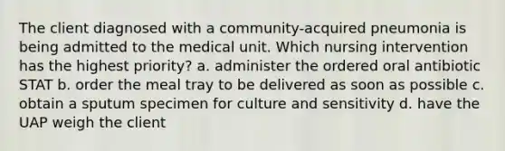 The client diagnosed with a community-acquired pneumonia is being admitted to the medical unit. Which nursing intervention has the highest priority? a. administer the ordered oral antibiotic STAT b. order the meal tray to be delivered as soon as possible c. obtain a sputum specimen for culture and sensitivity d. have the UAP weigh the client