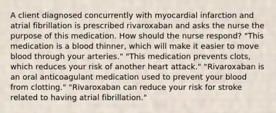 A client diagnosed concurrently with myocardial infarction and atrial fibrillation is prescribed rivaroxaban and asks the nurse the purpose of this medication. How should the nurse respond? "This medication is a blood thinner, which will make it easier to move blood through your arteries." "This medication prevents clots, which reduces your risk of another heart attack." "Rivaroxaban is an oral anticoagulant medication used to prevent your blood from clotting." "Rivaroxaban can reduce your risk for stroke related to having atrial fibrillation."