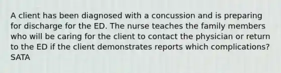 A client has been diagnosed with a concussion and is preparing for discharge for the ED. The nurse teaches the family members who will be caring for the client to contact the physician or return to the ED if the client demonstrates reports which complications? SATA