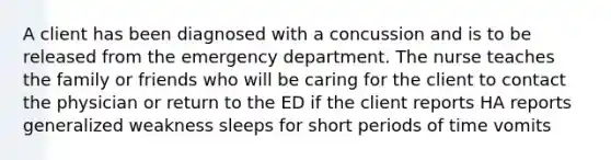 A client has been diagnosed with a concussion and is to be released from the emergency department. The nurse teaches the family or friends who will be caring for the client to contact the physician or return to the ED if the client reports HA reports generalized weakness sleeps for short periods of time vomits