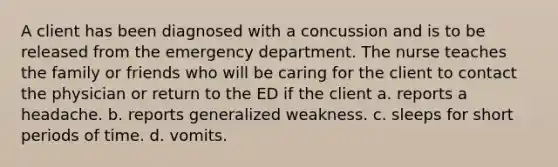 A client has been diagnosed with a concussion and is to be released from the emergency department. The nurse teaches the family or friends who will be caring for the client to contact the physician or return to the ED if the client a. reports a headache. b. reports generalized weakness. c. sleeps for short periods of time. d. vomits.