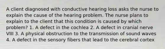 A client diagnosed with conductive hearing loss asks the nurse to explain the cause of the hearing problem. The nurse plans to explain to the client that this condition is caused by which problem? 1. A defect in the cochlea 2. A defect in cranial nerve VIII 3. A physical obstruction to the transmission of sound waves 4. A defect in the sensory fibers that lead to the cerebral cortex