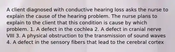 A client diagnosed with conductive hearing loss asks the nurse to explain the cause of the hearing problem. The nurse plans to explain to the client that this condition is cause by which problem. 1. A defect in the cochlea 2. A defect in cranial nerve VIII 3. A physical obstruction to the transmission of sound waves 4. A defect in the sensory fibers that lead to the cerebral cortex