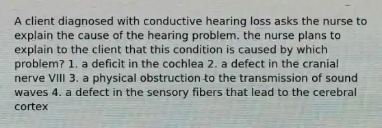 A client diagnosed with conductive hearing loss asks the nurse to explain the cause of the hearing problem. the nurse plans to explain to the client that this condition is caused by which problem? 1. a deficit in the cochlea 2. a defect in the cranial nerve VIII 3. a physical obstruction to the transmission of sound waves 4. a defect in the sensory fibers that lead to the cerebral cortex