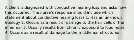 A client is diagnosed with conductive hearing loss and asks how this occurred. The nurse's response should include which statement about conductive hearing loss? 1. Has an unknown etiology 2. Occurs as a result of damage to the hair cells of the inner ear 3. Usually results from chronic exposure to loud noise 4. Occurs as a result of damage to the middle ear structures