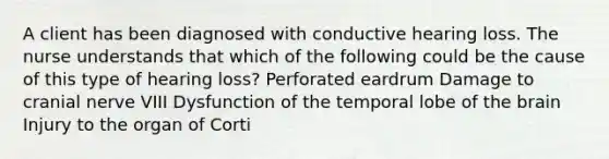 A client has been diagnosed with conductive hearing loss. The nurse understands that which of the following could be the cause of this type of hearing loss? Perforated eardrum Damage to cranial nerve VIII Dysfunction of the temporal lobe of the brain Injury to the organ of Corti