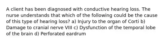 A client has been diagnosed with conductive hearing loss. The nurse understands that which of the following could be the cause of this type of hearing loss? a) Injury to the organ of Corti b) Damage to cranial nerve VIII c) Dysfunction of the temporal lobe of the brain d) Perforated eardrum