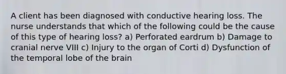 A client has been diagnosed with conductive hearing loss. The nurse understands that which of the following could be the cause of this type of hearing loss? a) Perforated eardrum b) Damage to cranial nerve VIII c) Injury to the organ of Corti d) Dysfunction of the temporal lobe of the brain