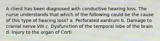 A client has been diagnosed with conductive hearing loss. The nurse understands that which of the following could be the cause of this type of hearing loss? a. Perforated eardrum b. Damage to cranial nerve VIII c. Dysfunction of the temporal lobe of the brain d. Injury to the organ of Corti