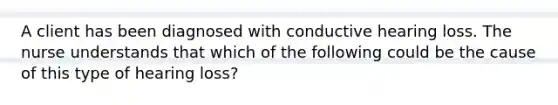 A client has been diagnosed with conductive hearing loss. The nurse understands that which of the following could be the cause of this type of hearing loss?