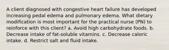 A client diagnosed with congestive heart failure has developed increasing pedal edema and pulmonary edema. What dietary modification is most important for the practical nurse (PN) to reinforce with this client? a. Avoid high carbohydrate foods. b. Decrease intake of fat-soluble vitamins. c. Decrease caloric intake. d. Restrict salt and fluid intake.