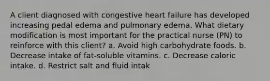 A client diagnosed with congestive heart failure has developed increasing pedal edema and pulmonary edema. What dietary modification is most important for the practical nurse (PN) to reinforce with this client? a. Avoid high carbohydrate foods. b. Decrease intake of fat-soluble vitamins. c. Decrease caloric intake. d. Restrict salt and fluid intak