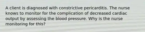 A client is diagnosed with constrictive pericarditis. The nurse knows to monitor for the complication of decreased cardiac output by assessing the blood pressure. Why is the nurse monitoring for this?