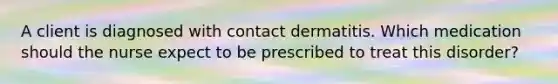 A client is diagnosed with contact dermatitis. Which medication should the nurse expect to be prescribed to treat this disorder?