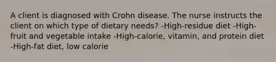 A client is diagnosed with Crohn disease. The nurse instructs the client on which type of dietary needs? -High-residue diet -High-fruit and vegetable intake -High-calorie, vitamin, and protein diet -High-fat diet, low calorie