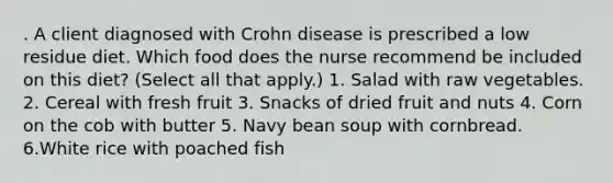 . A client diagnosed with Crohn disease is prescribed a low residue diet. Which food does the nurse recommend be included on this diet? (Select all that apply.) 1. Salad with raw vegetables. 2. Cereal with fresh fruit 3. Snacks of dried fruit and nuts 4. Corn on the cob with butter 5. Navy bean soup with cornbread. 6.White rice with poached fish