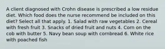 A client diagnosed with Crohn disease is prescribed a low residue diet. Which food does the nurse recommend be included on this diet? Select all that apply. 1. Salad with raw vegetables 2. Cereal with fresh fruit 3. Snacks of dried fruit and nuts 4. Corn on the cob with butter 5. Navy bean soup with cornbread 6. White rice with poached fish