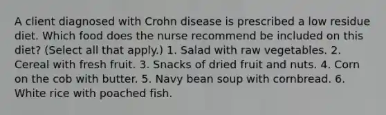 A client diagnosed with Crohn disease is prescribed a low residue diet. Which food does the nurse recommend be included on this diet? (Select all that apply.) 1. Salad with raw vegetables. 2. Cereal with fresh fruit. 3. Snacks of dried fruit and nuts. 4. Corn on the cob with butter. 5. Navy bean soup with cornbread. 6. White rice with poached fish.