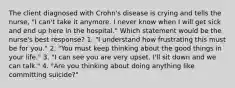 The client diagnosed with Crohn's disease is crying and tells the nurse, "I can't take it anymore. I never know when I will get sick and end up here in the hospital." Which statement would be the nurse's best response? 1. "I understand how frustrating this must be for you." 2. "You must keep thinking about the good things in your life." 3. "I can see you are very upset. I'll sit down and we can talk." 4. "Are you thinking about doing anything like committing suicide?"