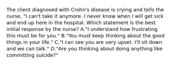 The client diagnosed with Crohn's disease is crying and tells the nurse, "I can't take it anymore. I never know when I will get sick and end up here in the hospital. Which statement is the best initial response by the nurse? A."I understand how frustrating this must be for you." B."You must keep thinking about the good things in your life." C."I can see you are very upset. I'll sit down and we can talk." D."Are you thinking about doing anything like committing suicide?"