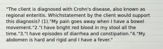 "The client is diagnosed with Crohn's disease, also known as regional enteritis. Whichstatement by the client would support this diagnosis? (1)."My pain goes away when I have a bowel movement."2."I have bright red blood in my stool all the time."3."I have episodes of diarrhea and constipation."4."My abdomen is hard and rigid and I have a fever."