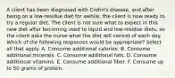 A client has been diagnosed with Crohn's disease, and after being on a low-residue diet for awhile, the client is now ready to try a regular diet. The client is not sure what to expect in this new diet after becoming used to liquid and low-residue diets, so the client asks the nurse what the diet will consist of each day. Which of the following responses would be appropriate? Select all that apply. A. Consume additional calories. B. Consume additional minerals. C. Consume additional fats. D. Consume additional vitamins. E. Consume additional fiber. F. Consume up to 50 grams of protein.