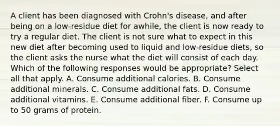 A client has been diagnosed with Crohn's disease, and after being on a low-residue diet for awhile, the client is now ready to try a regular diet. The client is not sure what to expect in this new diet after becoming used to liquid and low-residue diets, so the client asks the nurse what the diet will consist of each day. Which of the following responses would be appropriate? Select all that apply. A. Consume additional calories. B. Consume additional minerals. C. Consume additional fats. D. Consume additional vitamins. E. Consume additional fiber. F. Consume up to 50 grams of protein.