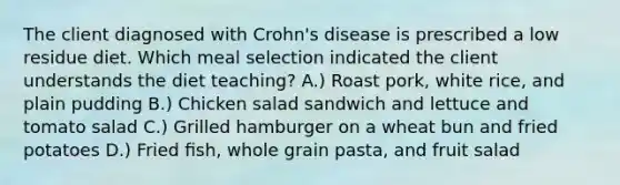 The client diagnosed with Crohn's disease is prescribed a low residue diet. Which meal selection indicated the client understands the diet teaching? A.) Roast pork, white rice, and plain pudding B.) Chicken salad sandwich and lettuce and tomato salad C.) Grilled hamburger on a wheat bun and fried potatoes D.) Fried ﬁsh, whole grain pasta, and fruit salad