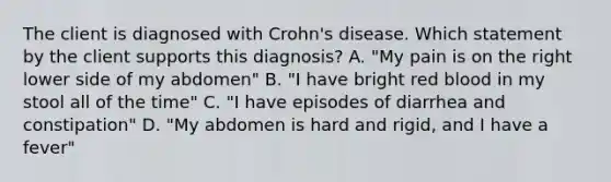 The client is diagnosed with Crohn's disease. Which statement by the client supports this diagnosis? A. "My pain is on the right lower side of my abdomen" B. "I have bright red blood in my stool all of the time" C. "I have episodes of diarrhea and constipation" D. "My abdomen is hard and rigid, and I have a fever"