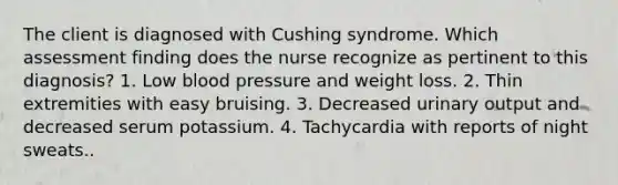 The client is diagnosed with Cushing syndrome. Which assessment finding does the nurse recognize as pertinent to this diagnosis? 1. Low blood pressure and weight loss. 2. Thin extremities with easy bruising. 3. Decreased urinary output and decreased serum potassium. 4. Tachycardia with reports of night sweats..