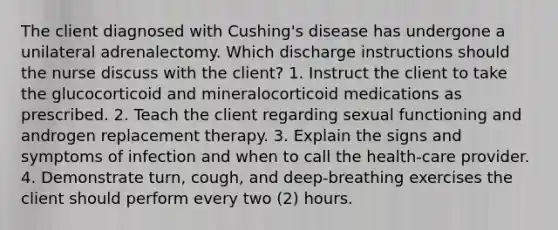 The client diagnosed with Cushing's disease has undergone a unilateral adrenalectomy. Which discharge instructions should the nurse discuss with the client? 1. Instruct the client to take the glucocorticoid and mineralocorticoid medications as prescribed. 2. Teach the client regarding sexual functioning and androgen replacement therapy. 3. Explain the signs and symptoms of infection and when to call the health-care provider. 4. Demonstrate turn, cough, and deep-breathing exercises the client should perform every two (2) hours.