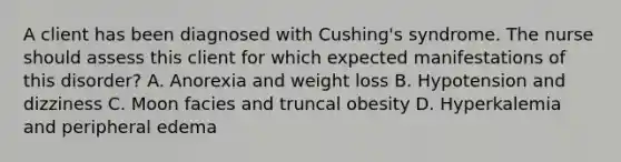 A client has been diagnosed with Cushing's syndrome. The nurse should assess this client for which expected manifestations of this disorder? A. Anorexia and weight loss B. Hypotension and dizziness C. Moon facies and truncal obesity D. Hyperkalemia and peripheral edema