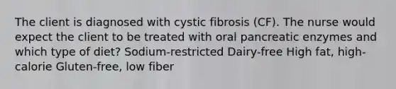 The client is diagnosed with cystic fibrosis (CF). The nurse would expect the client to be treated with oral pancreatic enzymes and which type of diet? Sodium-restricted Dairy-free High fat, high-calorie Gluten-free, low fiber