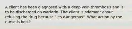 A client has been diagnosed with a deep vein thrombosis and is to be discharged on warfarin. The client is adamant about refusing the drug because "it's dangerous". What action by the nurse is best?