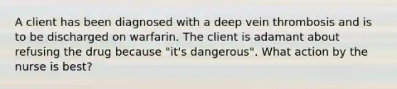 A client has been diagnosed with a deep vein thrombosis and is to be discharged on warfarin. The client is adamant about refusing the drug because "it's dangerous". What action by the nurse is best?