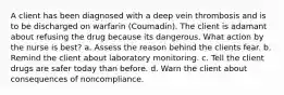 A client has been diagnosed with a deep vein thrombosis and is to be discharged on warfarin (Coumadin). The client is adamant about refusing the drug because its dangerous. What action by the nurse is best? a. Assess the reason behind the clients fear. b. Remind the client about laboratory monitoring. c. Tell the client drugs are safer today than before. d. Warn the client about consequences of noncompliance.