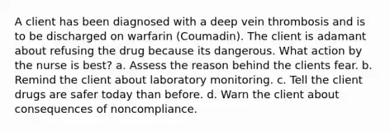 A client has been diagnosed with a deep vein thrombosis and is to be discharged on warfarin (Coumadin). The client is adamant about refusing the drug because its dangerous. What action by the nurse is best? a. Assess the reason behind the clients fear. b. Remind the client about laboratory monitoring. c. Tell the client drugs are safer today than before. d. Warn the client about consequences of noncompliance.