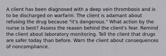 A client has been diagnosed with a deep vein thrombosis and is to be discharged on warfarin. The client is adamant about refusing the drug because "it's dangerous." What action by the nurse is best? Assess the reason behind the client's fear. Remind the client about laboratory monitoring. Tell the client that drugs are safer today than before. Warn the client about consequences of noncompliance.