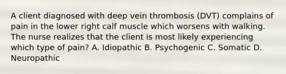 A client diagnosed with deep vein thrombosis (DVT) complains of pain in the lower right calf muscle which worsens with walking. The nurse realizes that the client is most likely experiencing which type of pain? A. Idiopathic B. Psychogenic C. Somatic D. Neuropathic