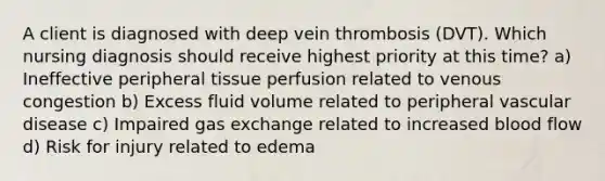 A client is diagnosed with deep vein thrombosis (DVT). Which nursing diagnosis should receive highest priority at this time? a) Ineffective peripheral tissue perfusion related to venous congestion b) Excess fluid volume related to peripheral vascular disease c) Impaired gas exchange related to increased blood flow d) Risk for injury related to edema