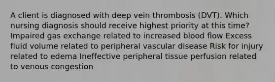 A client is diagnosed with deep vein thrombosis (DVT). Which nursing diagnosis should receive highest priority at this time? Impaired gas exchange related to increased blood flow Excess fluid volume related to peripheral vascular disease Risk for injury related to edema Ineffective peripheral tissue perfusion related to venous congestion