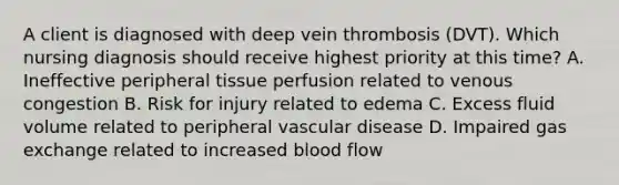 A client is diagnosed with deep vein thrombosis (DVT). Which nursing diagnosis should receive highest priority at this time? A. Ineffective peripheral tissue perfusion related to venous congestion B. Risk for injury related to edema C. Excess fluid volume related to peripheral vascular disease D. Impaired gas exchange related to increased blood flow