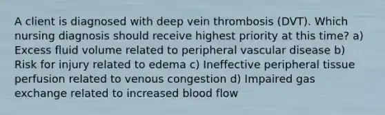 A client is diagnosed with deep vein thrombosis (DVT). Which nursing diagnosis should receive highest priority at this time? a) Excess fluid volume related to peripheral vascular disease b) Risk for injury related to edema c) Ineffective peripheral tissue perfusion related to venous congestion d) Impaired gas exchange related to increased blood flow