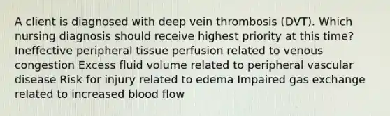 A client is diagnosed with deep vein thrombosis (DVT). Which nursing diagnosis should receive highest priority at this time? Ineffective peripheral tissue perfusion related to venous congestion Excess fluid volume related to peripheral vascular disease Risk for injury related to edema Impaired gas exchange related to increased blood flow