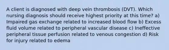 A client is diagnosed with deep vein thrombosis (DVT). Which nursing diagnosis should receive highest priority at this time? a) Impaired gas exchange related to increased blood flow b) Excess fluid volume related to peripheral vascular disease c) Ineffective peripheral tissue perfusion related to venous congestion d) Risk for injury related to edema