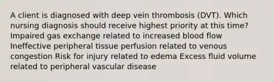 A client is diagnosed with deep vein thrombosis (DVT). Which nursing diagnosis should receive highest priority at this time? Impaired gas exchange related to increased blood flow Ineffective peripheral tissue perfusion related to venous congestion Risk for injury related to edema Excess fluid volume related to peripheral vascular disease