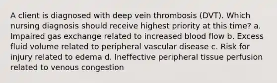 A client is diagnosed with deep vein thrombosis (DVT). Which nursing diagnosis should receive highest priority at this time? a. Impaired gas exchange related to increased blood flow b. Excess fluid volume related to peripheral vascular disease c. Risk for injury related to edema d. Ineffective peripheral tissue perfusion related to venous congestion